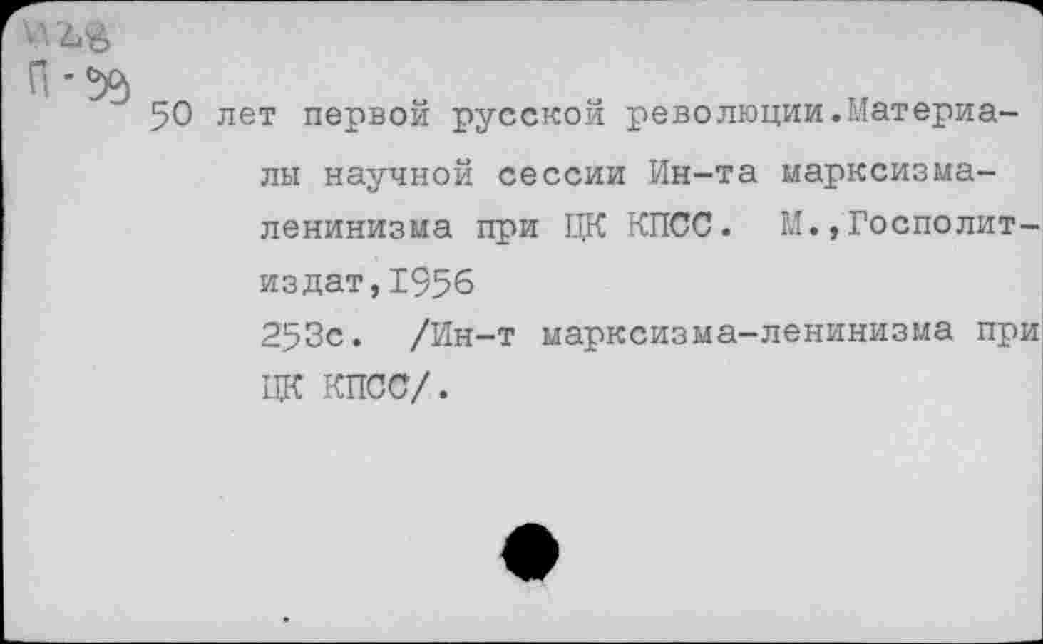 ﻿50 лет первой русской революции.Материалы научной сессии Ин-та марксизма-ленинизма при ЦК КПСС. М.,Тосполит-издат,1956
253с. /Ин-т марксизма-ленинизма при ЦК КПСС/.